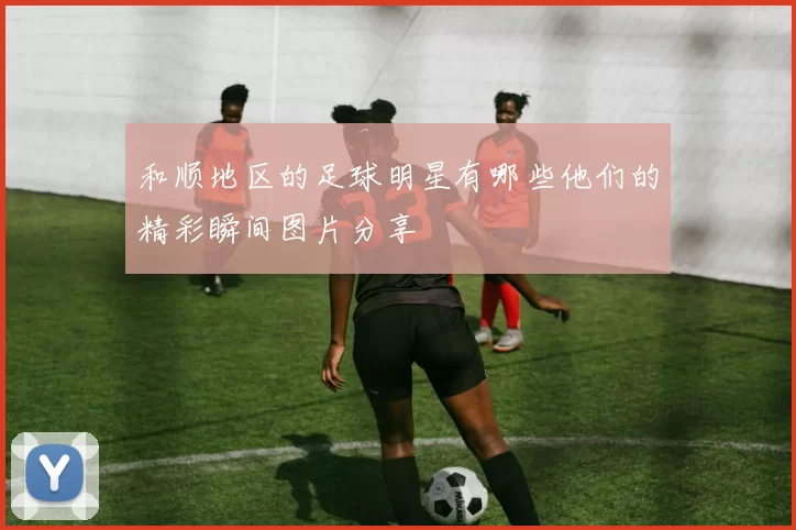 和顺地区的足球明星有哪些他们的精彩瞬间图片分享