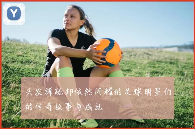 头发稀疏却依然闪耀的足球明星们的传奇故事与成就