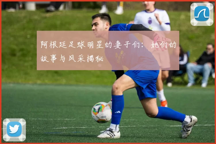 阿根廷足球明星的妻子们：她们的故事与风采揭秘