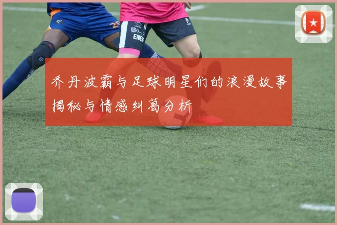 乔丹波霸与足球明星们的浪漫故事揭秘与情感纠葛分析