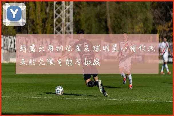 崭露头角的法国足球明星小将们未来的无限可能与挑战