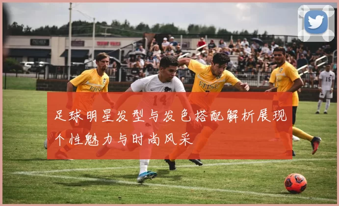 足球明星发型与发色搭配解析展现个性魅力与时尚风采