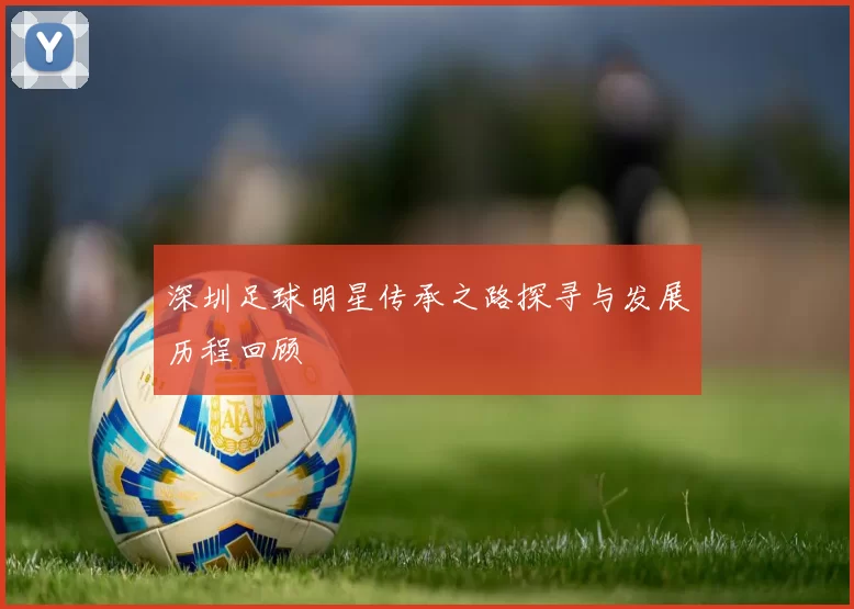 深圳足球明星传承之路探寻与发展历程回顾
