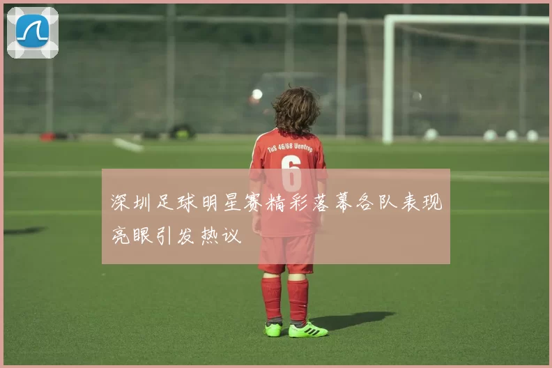深圳足球明星赛精彩落幕各队表现亮眼引发热议
