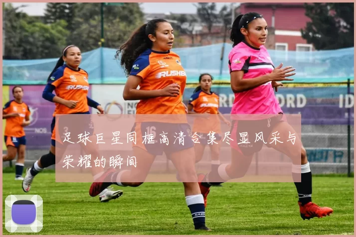 足球巨星同框高清合集尽显风采与荣耀的瞬间