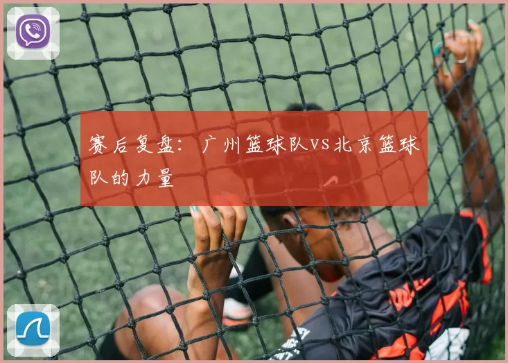 赛后复盘：广州篮球队vs北京篮球队的力量