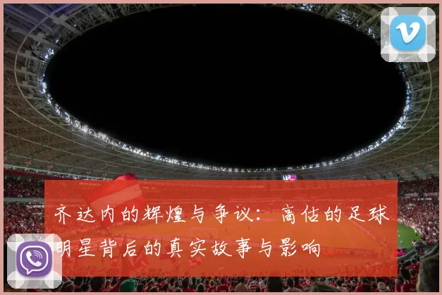 齐达内的辉煌与争议：高估的足球明星背后的真实故事与影响