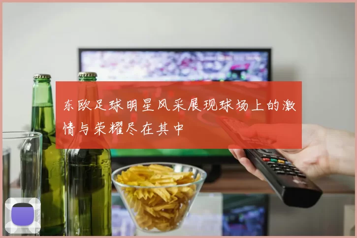 东欧足球明星风采展现球场上的激情与荣耀尽在其中