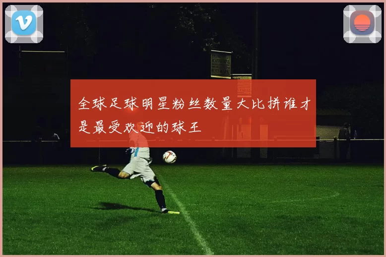 全球足球明星粉丝数量大比拼谁才是最受欢迎的球王