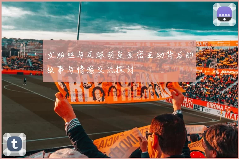 女粉丝与足球明星亲密互动背后的故事与情感交流探讨