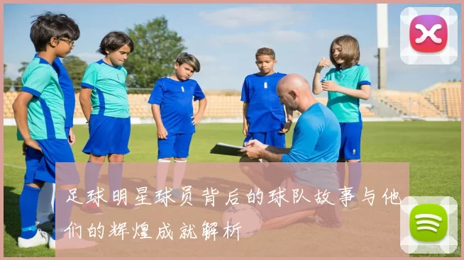 足球明星球员背后的球队故事与他们的辉煌成就解析