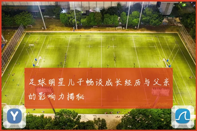 足球明星儿子畅谈成长经历与父亲的影响力揭秘