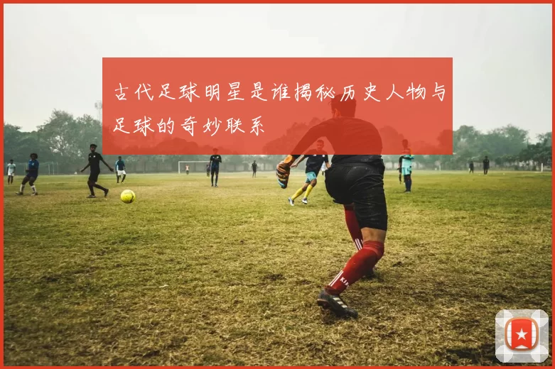 古代足球明星是谁揭秘历史人物与足球的奇妙联系