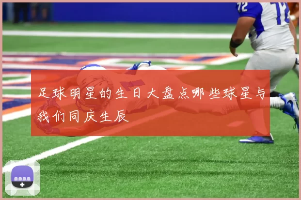 足球明星的生日大盘点哪些球星与我们同庆生辰