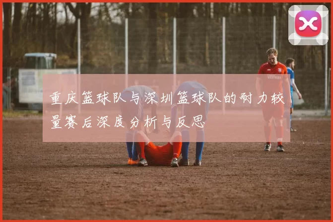 重庆篮球队与深圳篮球队的耐力较量赛后深度分析与反思