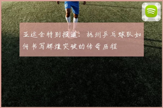 亚运会特别报道：杭州乒乓球队如何书写辉煌突破的传奇历程