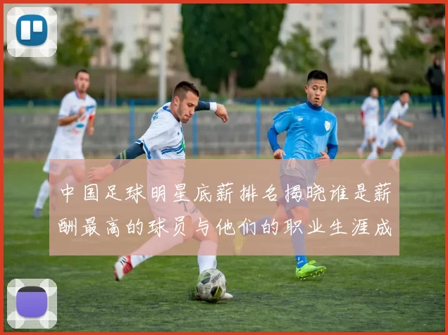 中国足球明星底薪排名揭晓谁是薪酬最高的球员与他们的职业生涯成就分析