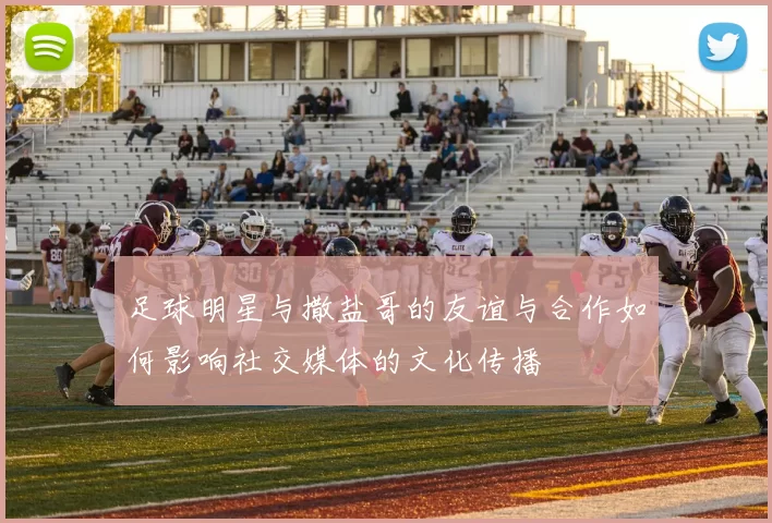 足球明星与撒盐哥的友谊与合作如何影响社交媒体的文化传播