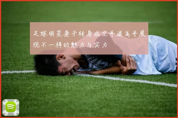 足球明星妻子转身成空手道高手展现不一样的魅力与实力
