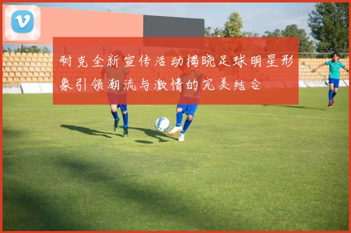 耐克全新宣传活动揭晓足球明星形象引领潮流与激情的完美结合