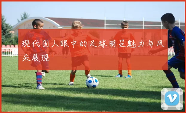 现代国人眼中的足球明星魅力与风采展现