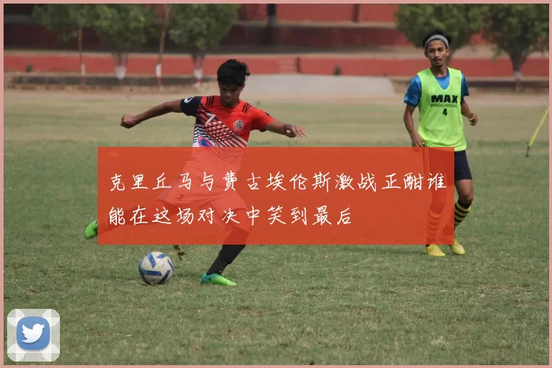 克里丘马与费古埃伦斯激战正酣谁能在这场对决中笑到最后