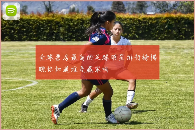全球票房最高的足球明星排行榜揭晓你知道谁是赢家吗