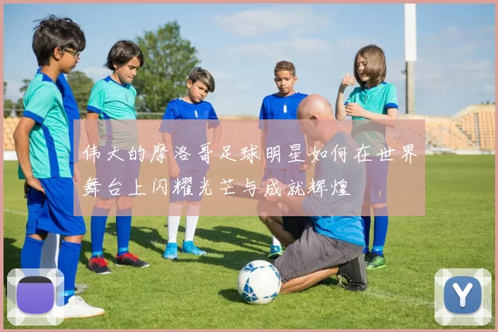 伟大的摩洛哥足球明星如何在世界舞台上闪耀光芒与成就辉煌