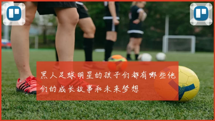 黑人足球明星的孩子们都有哪些他们的成长故事和未来梦想