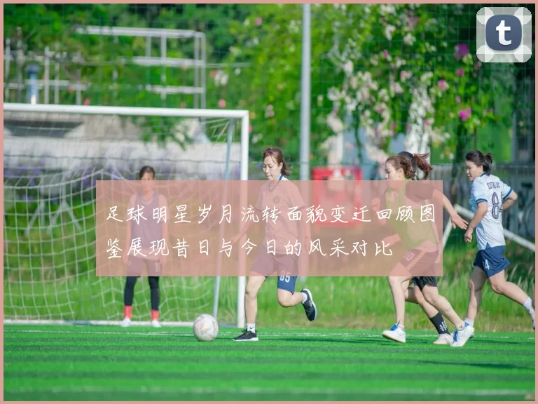 足球明星岁月流转面貌变迁回顾图鉴展现昔日与今日的风采对比
